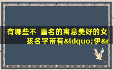 有哪些不  重名的寓意美好的女孩名字带有“伊”字